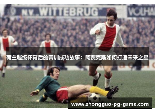 荷兰超级杯背后的青训成功故事：阿贾克斯如何打造未来之星