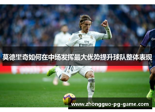 莫德里奇如何在中场发挥最大优势提升球队整体表现