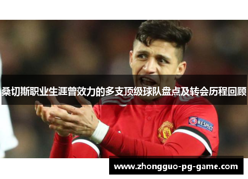 桑切斯职业生涯曾效力的多支顶级球队盘点及转会历程回顾