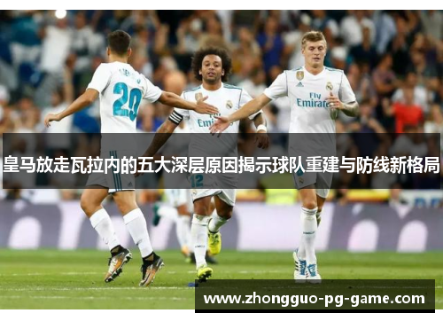 皇马放走瓦拉内的五大深层原因揭示球队重建与防线新格局