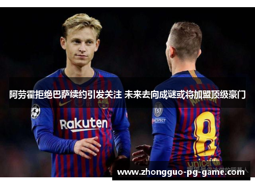 阿劳霍拒绝巴萨续约引发关注 未来去向成谜或将加盟顶级豪门