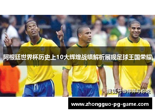 阿根廷世界杯历史上10大辉煌战绩解析展现足球王国荣耀