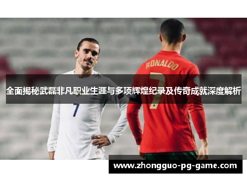 全面揭秘武磊非凡职业生涯与多项辉煌纪录及传奇成就深度解析