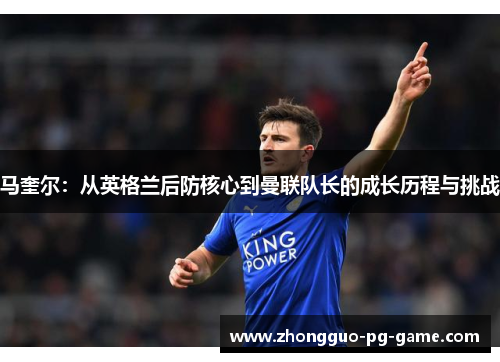 马奎尔：从英格兰后防核心到曼联队长的成长历程与挑战