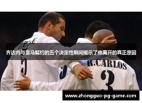 齐达内与皇马解约的五个决定性瞬间揭示了他离开的真正原因