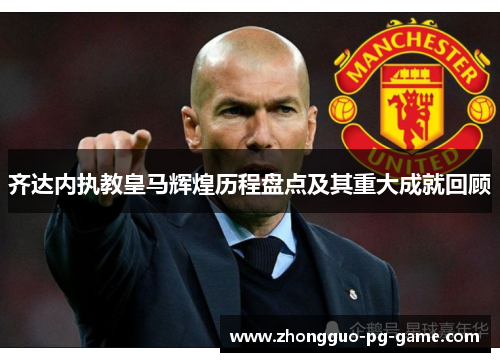 齐达内执教皇马辉煌历程盘点及其重大成就回顾