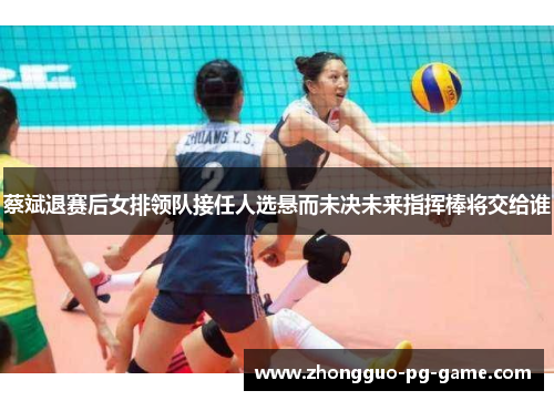 蔡斌退赛后女排领队接任人选悬而未决未来指挥棒将交给谁
