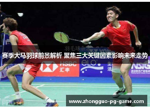 赛季大马羽球前景解析 聚焦三大关键因素影响未来走势