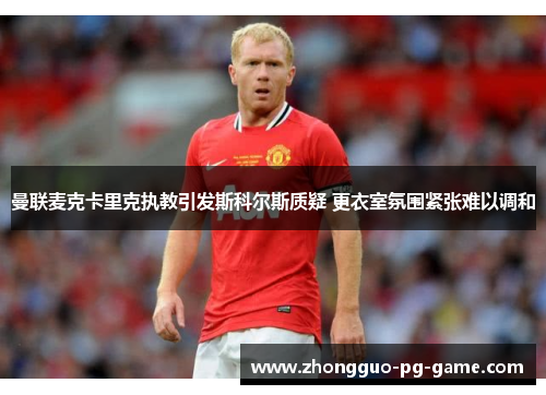 曼联麦克卡里克执教引发斯科尔斯质疑 更衣室氛围紧张难以调和