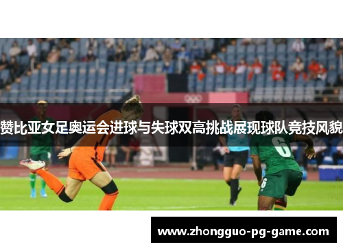 赞比亚女足奥运会进球与失球双高挑战展现球队竞技风貌
