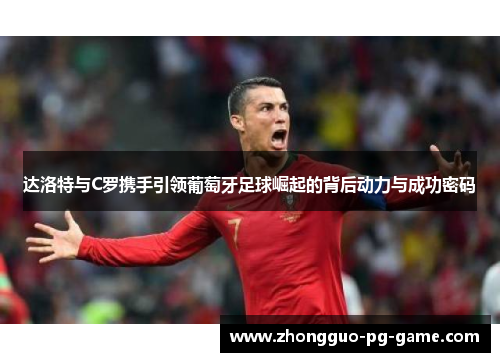 达洛特与C罗携手引领葡萄牙足球崛起的背后动力与成功密码