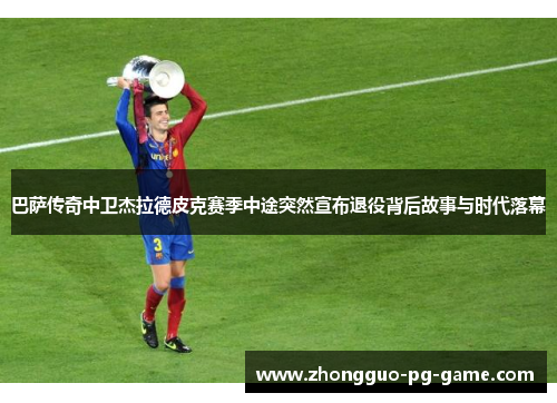 巴萨传奇中卫杰拉德皮克赛季中途突然宣布退役背后故事与时代落幕