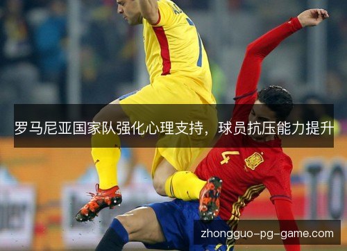 罗马尼亚国家队强化心理支持,球员抗压能力提升 罗马尼亚国家队强化心理支持,球员抗压能力提升