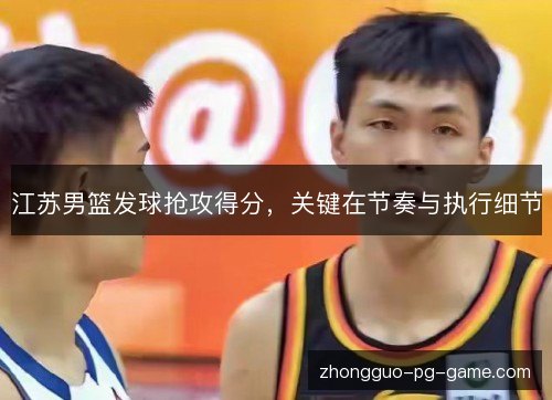江苏男篮发球抢攻得分,关键在节奏与执行细节 江苏男篮发球抢攻得分,关键在节奏与执行细节
